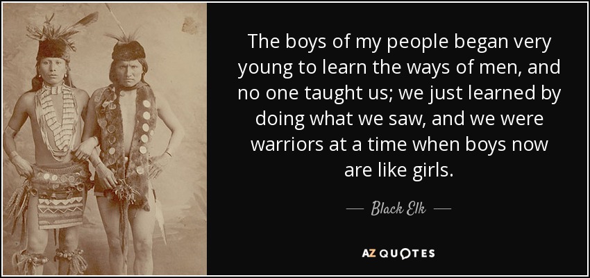 The boys of my people began very young to learn the ways of men, and no one taught us; we just learned by doing what we saw, and we were warriors at a time when boys now are like girls. - Black Elk