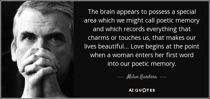 The brain appears to possess a special area which we might call poetic memory and which records everything that charms or touches us, that makes our lives beautiful ... Love begins at the point when a woman enters her first word into our poetic memory. - Milan Kundera