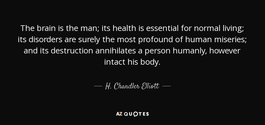 The brain is the man; its health is essential for normal living; its disorders are surely the most profound of human miseries; and its destruction annihilates a person humanly, however intact his body. - H. Chandler Elliott