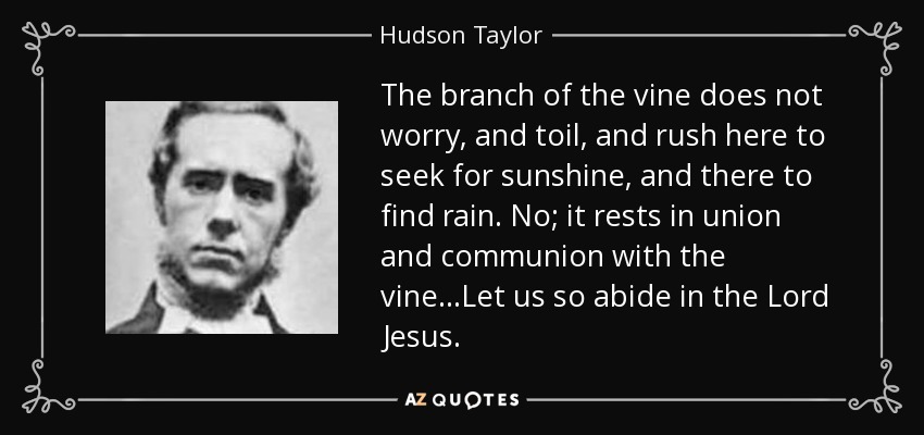 The branch of the vine does not worry, and toil, and rush here to seek for sunshine, and there to find rain. No; it rests in union and communion with the vine...Let us so abide in the Lord Jesus. - Hudson Taylor