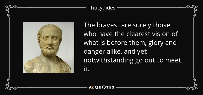 The bravest are surely those who have the clearest vision of what is before them, glory and danger alike, and yet notwithstanding go out to meet it. - Thucydides