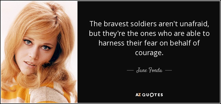 The bravest soldiers aren't unafraid, but they're the ones who are able to harness their fear on behalf of courage. - Jane Fonda