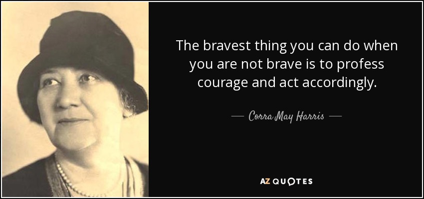 The bravest thing you can do when you are not brave is to profess courage and act accordingly. - Corra May Harris