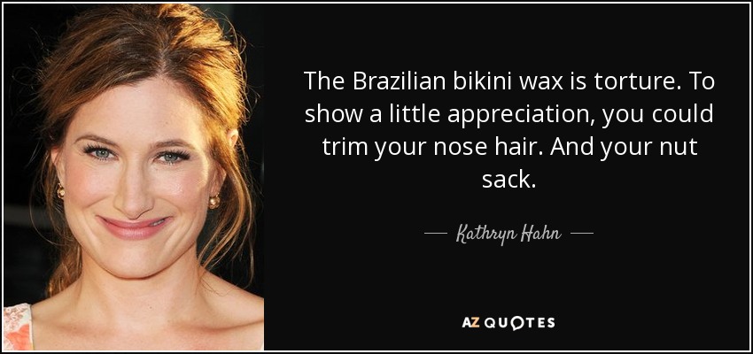 The Brazilian bikini wax is torture. To show a little appreciation, you could trim your nose hair. And your nut sack. - Kathryn Hahn