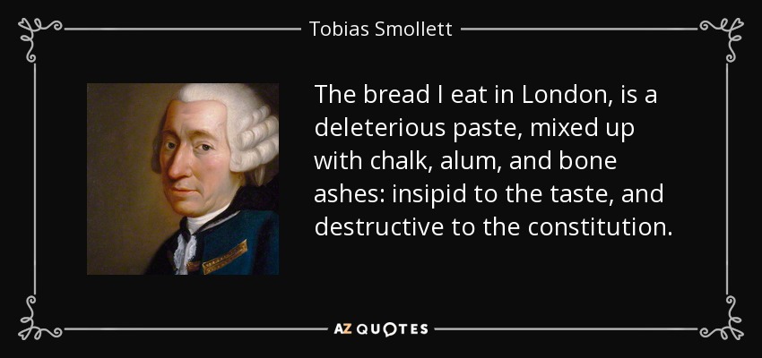 The bread I eat in London, is a deleterious paste, mixed up with chalk, alum, and bone ashes: insipid to the taste, and destructive to the constitution. - Tobias Smollett