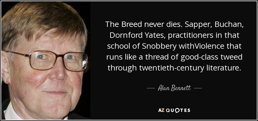 The Breed never dies. Sapper, Buchan, Dornford Yates, practitioners in that school of Snobbery withViolence that runs like a thread of good-class tweed through twentieth-century literature. - Alan Bennett