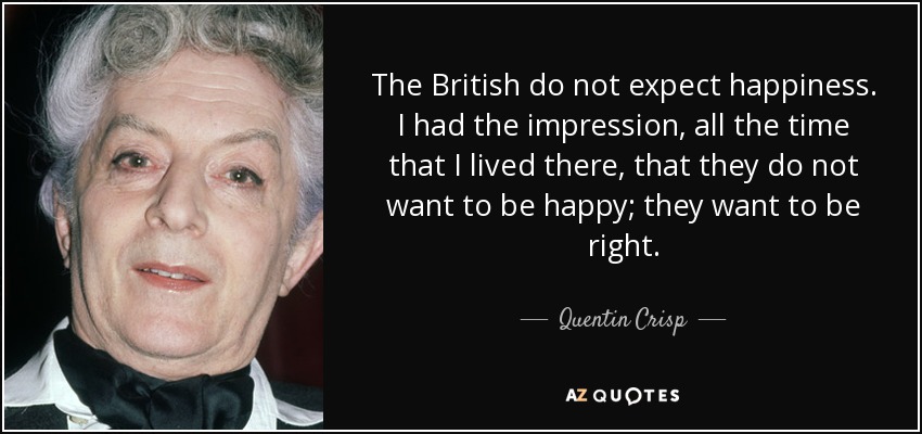 The British do not expect happiness. I had the impression, all the time that I lived there, that they do not want to be happy; they want to be right. - Quentin Crisp