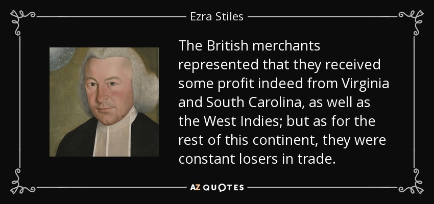 The British merchants represented that they received some profit indeed from Virginia and South Carolina, as well as the West Indies; but as for the rest of this continent, they were constant losers in trade. - Ezra Stiles