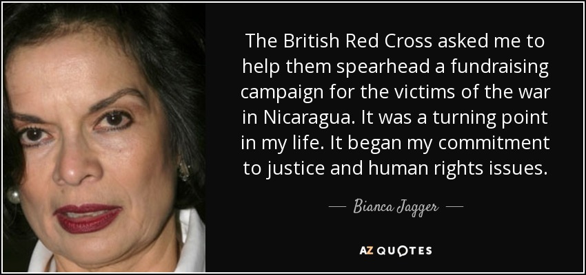 The British Red Cross asked me to help them spearhead a fundraising campaign for the victims of the war in Nicaragua. It was a turning point in my life. It began my commitment to justice and human rights issues. - Bianca Jagger