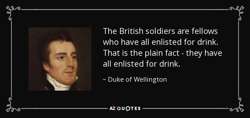 The British soldiers are fellows who have all enlisted for drink. That is the plain fact - they have all enlisted for drink. - Duke of Wellington