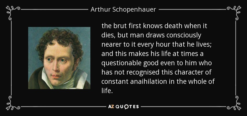 the brut first knows death when it dies, but man draws consciously nearer to it every hour that he lives; and this makes his life at times a questionable good even to him who has not recognised this character of constant anaihilation in the whole of life. - Arthur Schopenhauer
