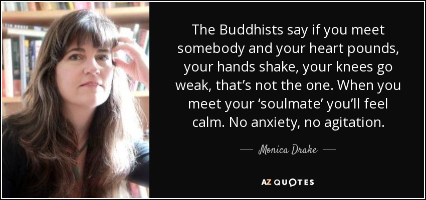 The Buddhists say if you meet somebody and your heart pounds, your hands shake, your knees go weak, that’s not the one. When you meet your ‘soulmate’ you’ll feel calm. No anxiety, no agitation. - Monica Drake