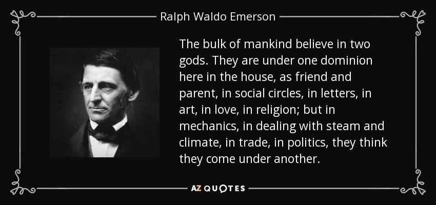 The bulk of mankind believe in two gods. They are under one dominion here in the house, as friend and parent, in social circles, in letters, in art, in love, in religion; but in mechanics, in dealing with steam and climate, in trade, in politics, they think they come under another. - Ralph Waldo Emerson