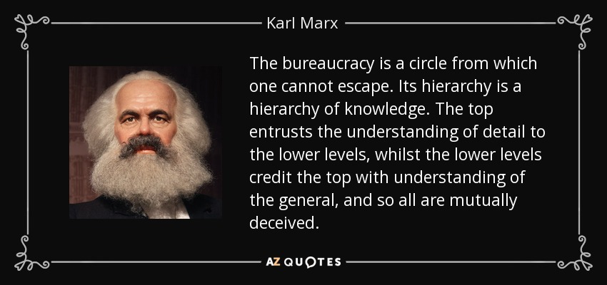 The bureaucracy is a circle from which one cannot escape. Its hierarchy is a hierarchy of knowledge. The top entrusts the understanding of detail to the lower levels, whilst the lower levels credit the top with understanding of the general, and so all are mutually deceived. - Karl Marx
