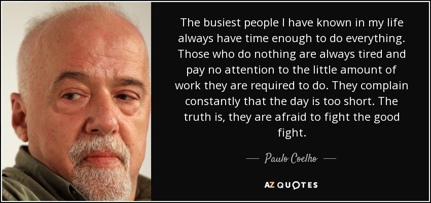 The busiest people I have known in my life always have time enough to do everything. Those who do nothing are always tired and pay no attention to the little amount of work they are required to do. They complain constantly that the day is too short. The truth is, they are afraid to fight the good fight. - Paulo Coelho