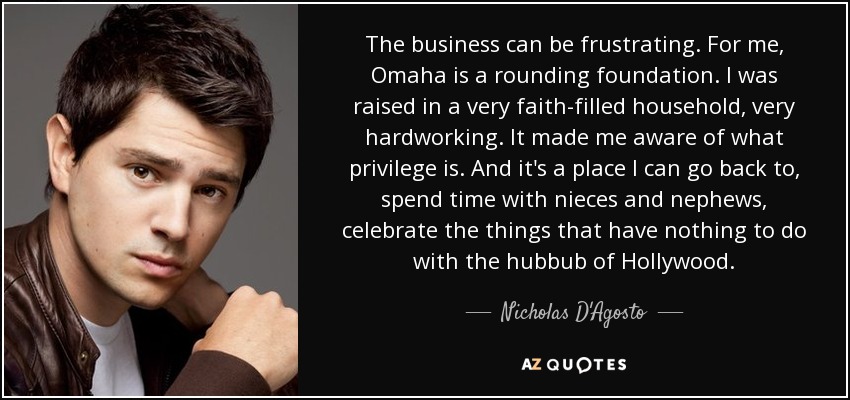The business can be frustrating. For me, Omaha is a rounding foundation. I was raised in a very faith-filled household, very hardworking. It made me aware of what privilege is. And it's a place I can go back to, spend time with nieces and nephews, celebrate the things that have nothing to do with the hubbub of Hollywood. - Nicholas D'Agosto