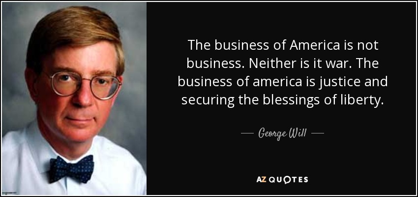 The business of America is not business. Neither is it war. The business of america is justice and securing the blessings of liberty. - George Will