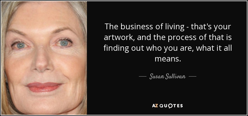 The business of living - that's your artwork, and the process of that is finding out who you are, what it all means. - Susan Sullivan