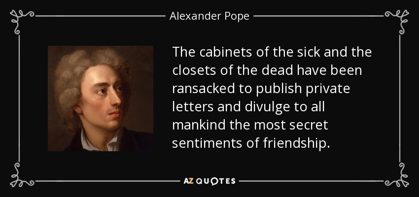 The cabinets of the sick and the closets of the dead have been ransacked to publish private letters and divulge to all mankind the most secret sentiments of friendship. - Alexander Pope