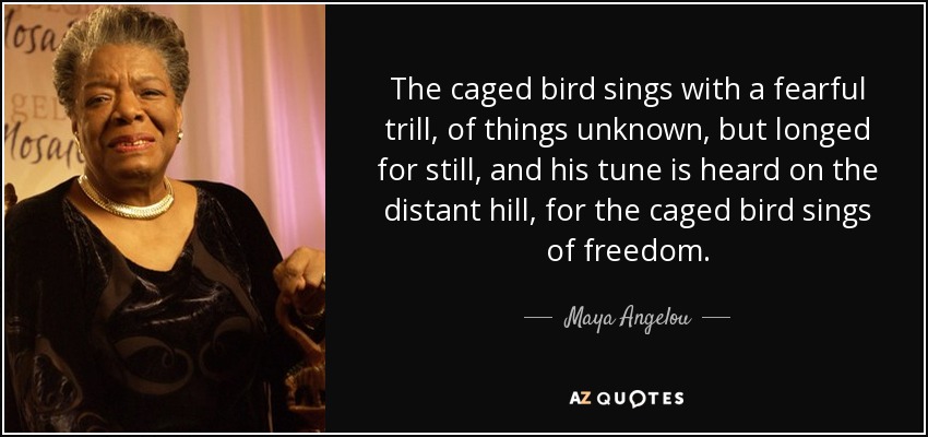 The caged bird sings with a fearful trill, of things unknown, but longed for still, and his tune is heard on the distant hill, for the caged bird sings of freedom. - Maya Angelou