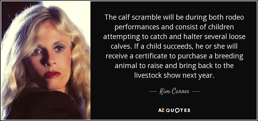 The calf scramble will be during both rodeo performances and consist of children attempting to catch and halter several loose calves. If a child succeeds, he or she will receive a certificate to purchase a breeding animal to raise and bring back to the livestock show next year. - Kim Carnes