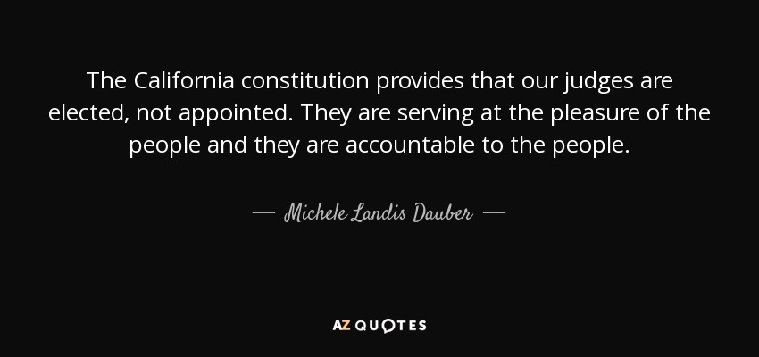 The California constitution provides that our judges are elected, not appointed. They are serving at the pleasure of the people and they are accountable to the people. - Michele Landis Dauber