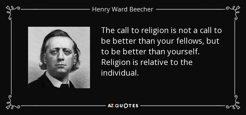 The call to religion is not a call to be better than your fellows, but to be better than yourself. Religion is relative to the individual. - Henry Ward Beecher