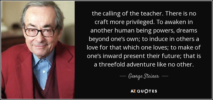 the calling of the teacher. There is no craft more privileged. To awaken in another human being powers, dreams beyond one’s own; to induce in others a love for that which one loves; to make of one’s inward present their future; that is a threefold adventure like no other. - George Steiner