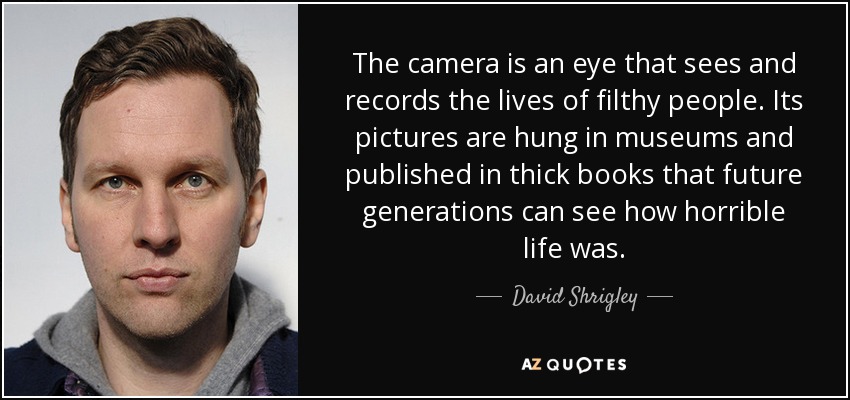 The camera is an eye that sees and records the lives of filthy people. Its pictures are hung in museums and published in thick books that future generations can see how horrible life was. - David Shrigley