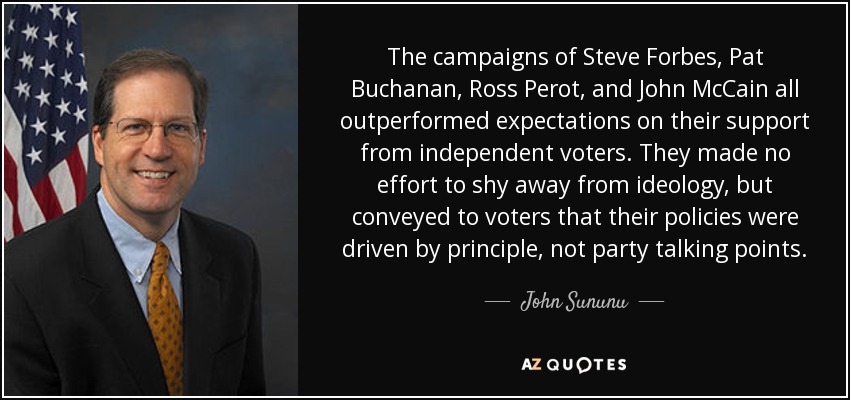 The campaigns of Steve Forbes, Pat Buchanan, Ross Perot, and John McCain all outperformed expectations on their support from independent voters. They made no effort to shy away from ideology, but conveyed to voters that their policies were driven by principle, not party talking points. - John Sununu