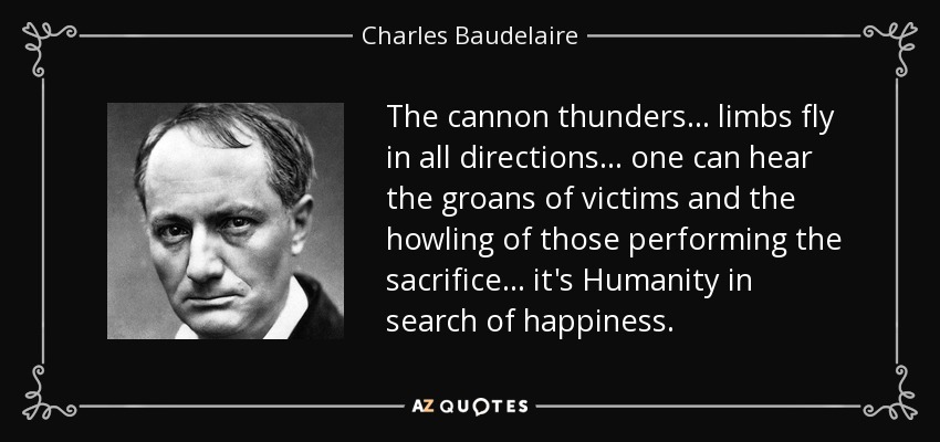 The cannon thunders... limbs fly in all directions... one can hear the groans of victims and the howling of those performing the sacrifice... it's Humanity in search of happiness. - Charles Baudelaire