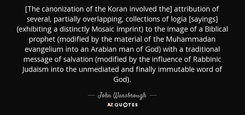 [The canonization of the Koran involved the] attribution of several, partially overlapping, collections of logia [sayings] (exhibiting a distinctly Mosaic imprint) to the image of a Biblical prophet (modified by the material of the Muhammadan evangelium into an Arabian man of God) with a traditional message of salvation (modified by the influence of Rabbinic Judaism into the unmediated and finally immutable word of God). - John Wansbrough