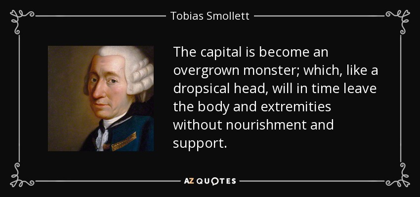 The capital is become an overgrown monster; which, like a dropsical head, will in time leave the body and extremities without nourishment and support. - Tobias Smollett