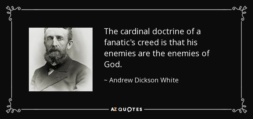 The cardinal doctrine of a fanatic's creed is that his enemies are the enemies of God. - Andrew Dickson White