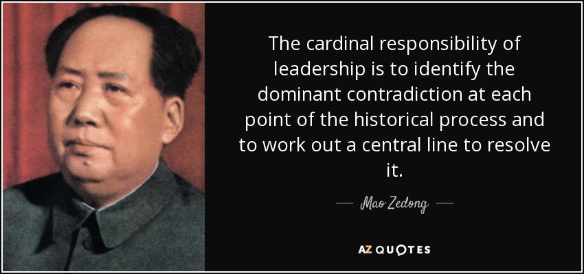 The cardinal responsibility of leadership is to identify the dominant contradiction at each point of the historical process and to work out a central line to resolve it. - Mao Zedong