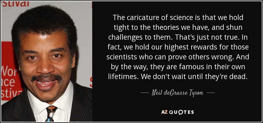 The caricature of science is that we hold tight to the theories we have, and shun challenges to them. That's just not true. In fact, we hold our highest rewards for those scientists who can prove others wrong. And by the way, they are famous in their own lifetimes. We don't wait until they're dead. - Neil deGrasse Tyson