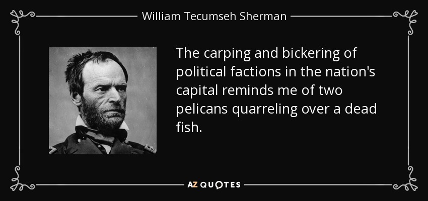 The carping and bickering of political factions in the nation's capital reminds me of two pelicans quarreling over a dead fish. - William Tecumseh Sherman
