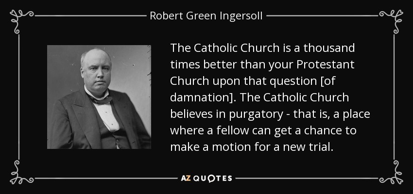The Catholic Church is a thousand times better than your Protestant Church upon that question [of damnation]. The Catholic Church believes in purgatory - that is, a place where a fellow can get a chance to make a motion for a new trial. - Robert Green Ingersoll