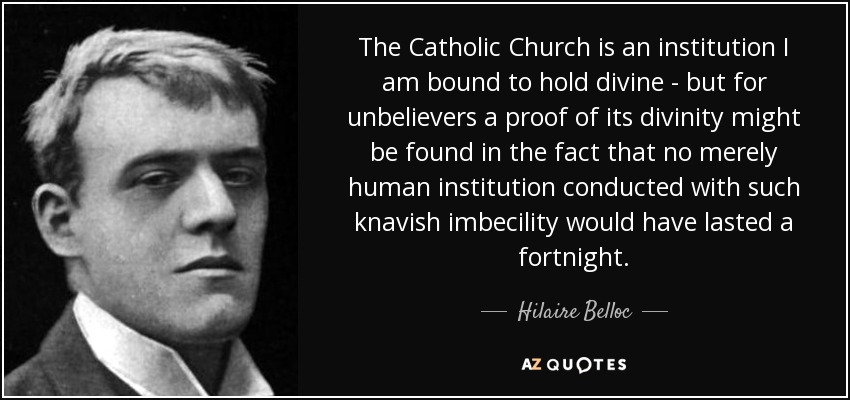 The Catholic Church is an institution I am bound to hold divine - but for unbelievers a proof of its divinity might be found in the fact that no merely human institution conducted with such knavish imbecility would have lasted a fortnight. - Hilaire Belloc