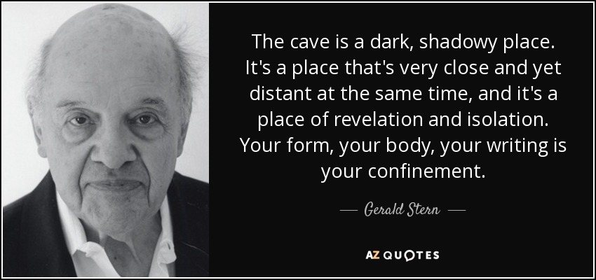 The cave is a dark, shadowy place. It's a place that's very close and yet distant at the same time, and it's a place of revelation and isolation. Your form, your body, your writing is your confinement. - Gerald Stern