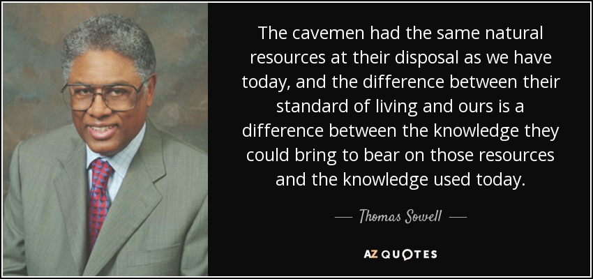 The cavemen had the same natural resources at their disposal as we have today, and the difference between their standard of living and ours is a difference between the knowledge they could bring to bear on those resources and the knowledge used today. - Thomas Sowell