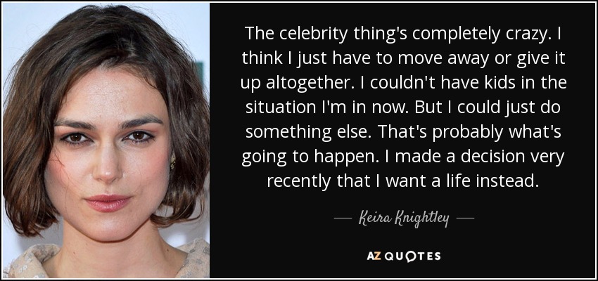 The celebrity thing's completely crazy. I think I just have to move away or give it up altogether. I couldn't have kids in the situation I'm in now. But I could just do something else. That's probably what's going to happen. I made a decision very recently that I want a life instead. - Keira Knightley