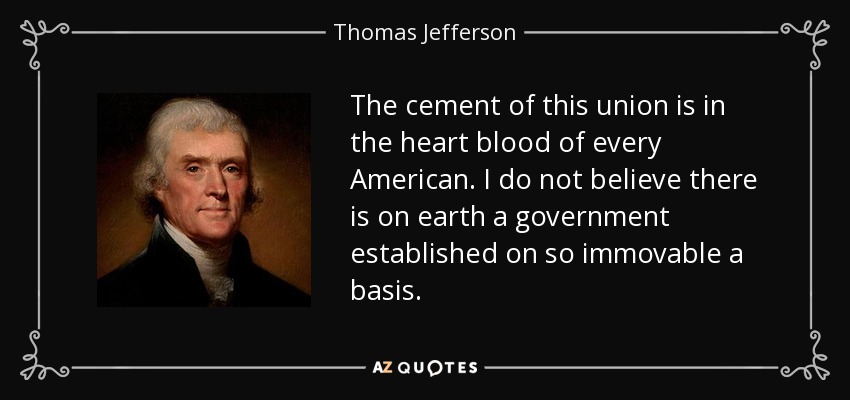 The cement of this union is in the heart blood of every American. I do not believe there is on earth a government established on so immovable a basis. - Thomas Jefferson