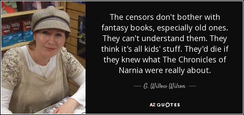 The censors don't bother with fantasy books, especially old ones. They can't understand them. They think it's all kids' stuff. They'd die if they knew what The Chronicles of Narnia were really about. - G. Willow Wilson
