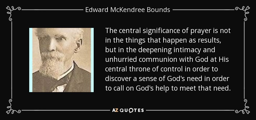 The central significance of prayer is not in the things that happen as results, but in the deepening intimacy and unhurried communion with God at His central throne of control in order to discover a sense of God's need in order to call on God's help to meet that need. - Edward McKendree Bounds