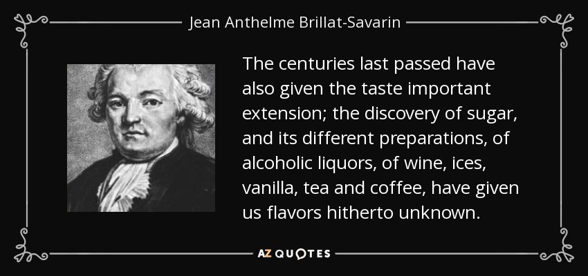 The centuries last passed have also given the taste important extension; the discovery of sugar, and its different preparations, of alcoholic liquors, of wine, ices, vanilla, tea and coffee, have given us flavors hitherto unknown. - Jean Anthelme Brillat-Savarin