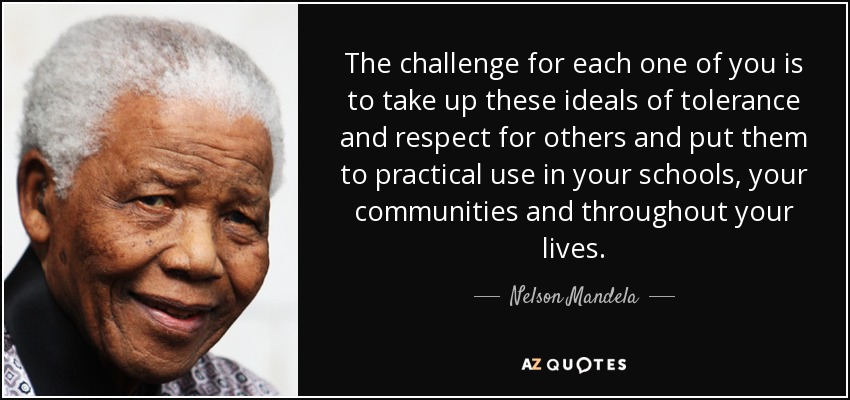 The challenge for each one of you is to take up these ideals of tolerance and respect for others and put them to practical use in your schools, your communities and throughout your lives. - Nelson Mandela