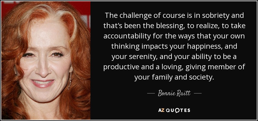 The challenge of course is in sobriety and that's been the blessing, to realize, to take accountability for the ways that your own thinking impacts your happiness, and your serenity, and your ability to be a productive and a loving, giving member of your family and society. - Bonnie Raitt