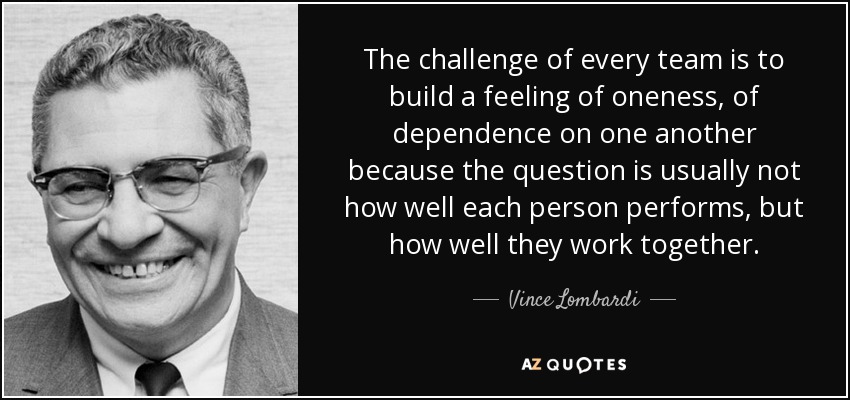 The challenge of every team is to build a feeling of oneness, of dependence on one another because the question is usually not how well each person performs, but how well they work together. - Vince Lombardi