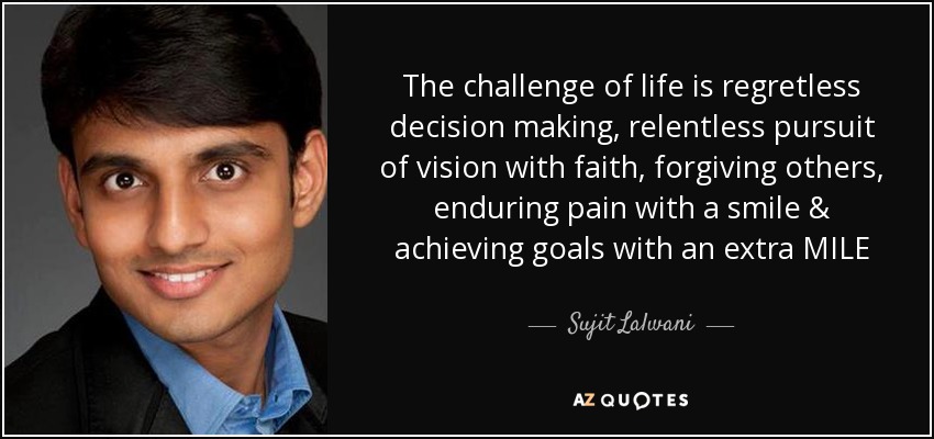 The challenge of life is regretless decision making, relentless pursuit of vision with faith, forgiving others, enduring pain with a smile & achieving goals with an extra MILE - Sujit Lalwani
